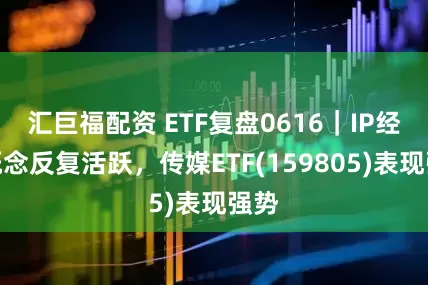 汇巨福配资 ETF复盘0616｜IP经济概念反复活跃，传媒ETF(159805)表现强势