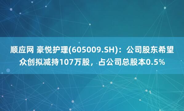 顺应网 豪悦护理(605009.SH)：公司股东希望众创拟减持107万股，占公司总股本0.5%