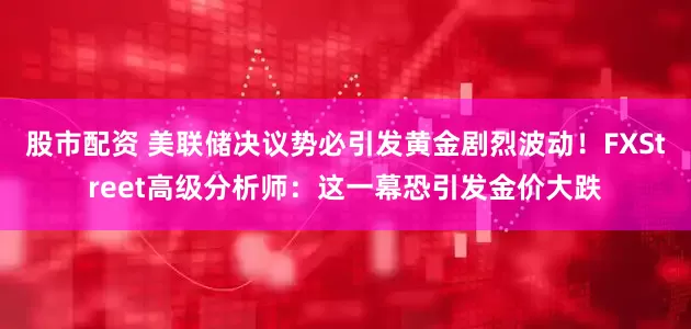 股市配资 美联储决议势必引发黄金剧烈波动！FXStreet高级分析师：这一幕恐引发金价大跌