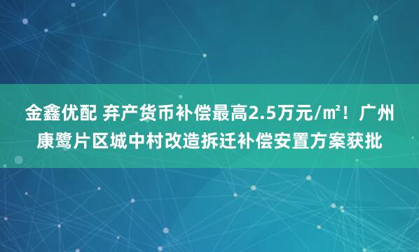 金鑫优配 弃产货币补偿最高2.5万元/㎡！广州康鹭片区城中村改造拆迁补偿安置方案获批