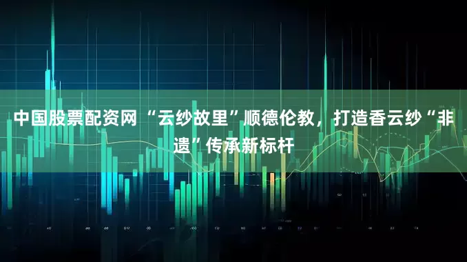 中国股票配资网 “云纱故里”顺德伦教，打造香云纱“非遗”传承新标杆