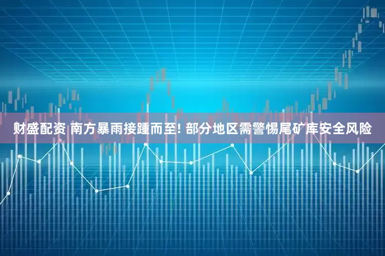 财盛配资 南方暴雨接踵而至! 部分地区需警惕尾矿库安全风险