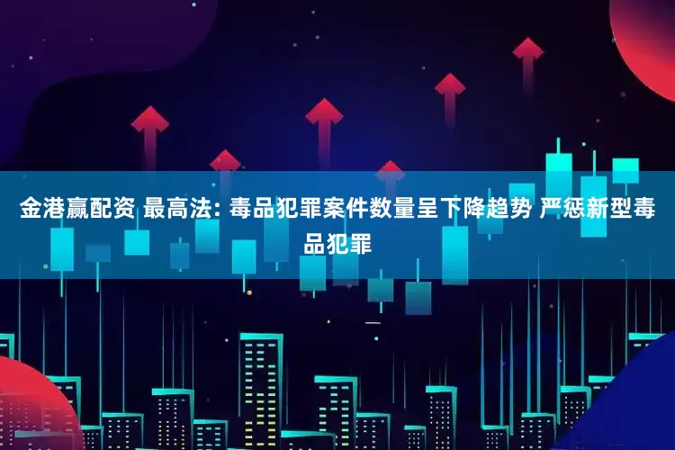 金港赢配资 最高法: 毒品犯罪案件数量呈下降趋势 严惩新型毒品犯罪