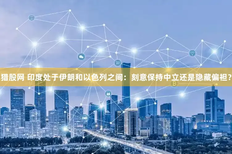 猎股网 印度处于伊朗和以色列之间：刻意保持中立还是隐藏偏袒？