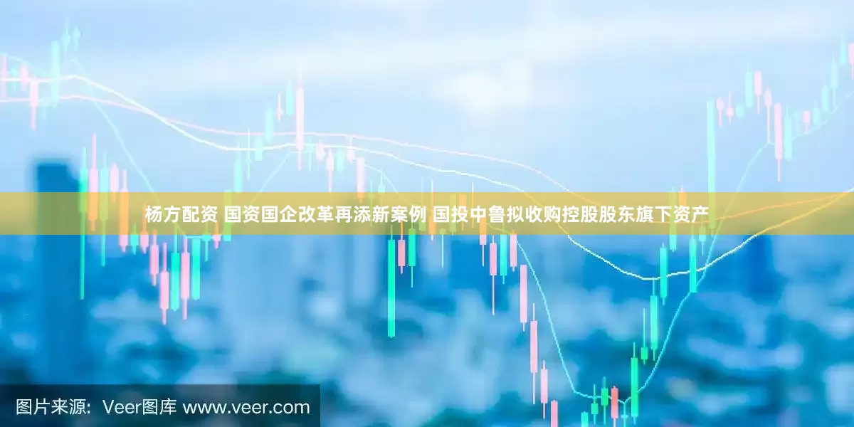 杨方配资 国资国企改革再添新案例 国投中鲁拟收购控股股东旗下资产