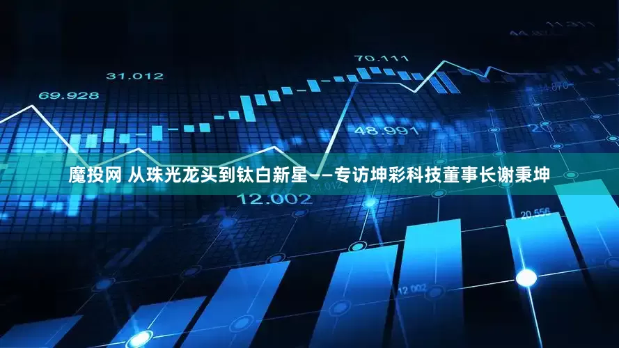魔投网 从珠光龙头到钛白新星——专访坤彩科技董事长谢秉坤