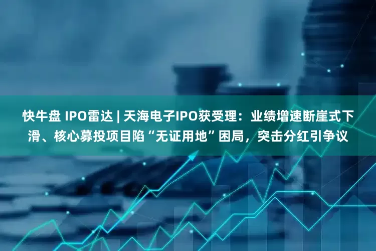 快牛盘 IPO雷达 | 天海电子IPO获受理：业绩增速断崖式下滑、核心募投项目陷“无证用地”困局，突击分红引争议