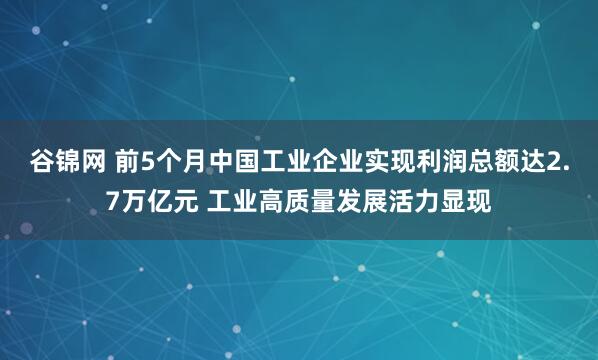 谷锦网 前5个月中国工业企业实现利润总额达2.7万亿元 工业高质量发展活力显现