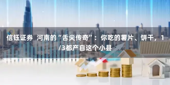 信钰证券  河南的“舌尖传奇”：你吃的薯片、饼干，1/3都产自这个小县
