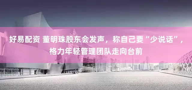 好易配资 董明珠股东会发声，称自己要“少说话”，格力年轻管理团队走向台前
