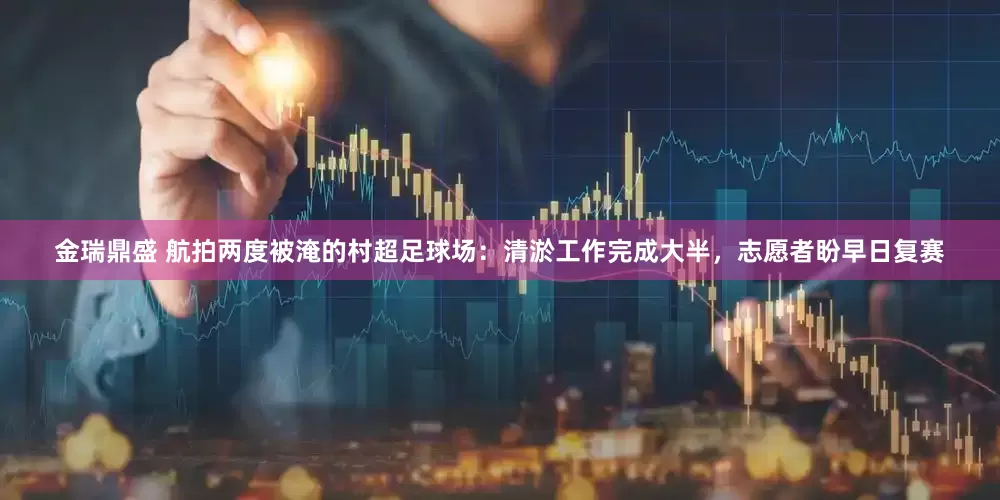 金瑞鼎盛 航拍两度被淹的村超足球场：清淤工作完成大半，志愿者盼早日复赛