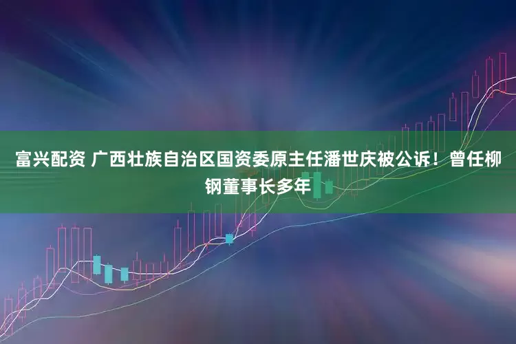 富兴配资 广西壮族自治区国资委原主任潘世庆被公诉！曾任柳钢董事长多年