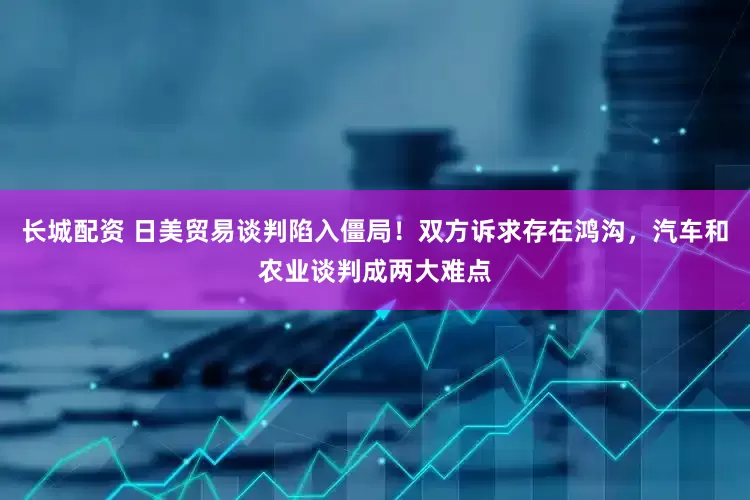 长城配资 日美贸易谈判陷入僵局！双方诉求存在鸿沟，汽车和农业谈判成两大难点