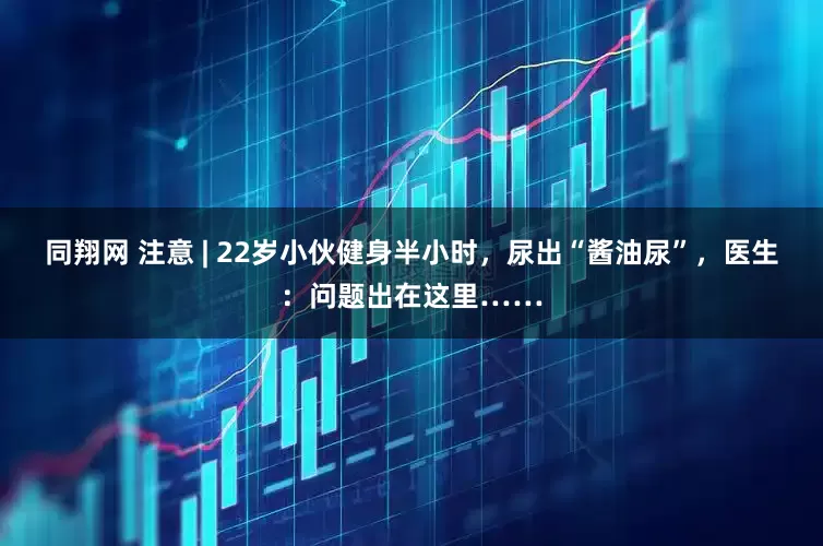 同翔网 注意 | 22岁小伙健身半小时，尿出“酱油尿”，医生：问题出在这里……
