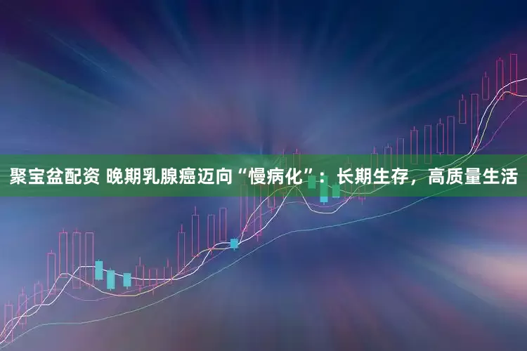 聚宝盆配资 晚期乳腺癌迈向“慢病化”：长期生存，高质量生活