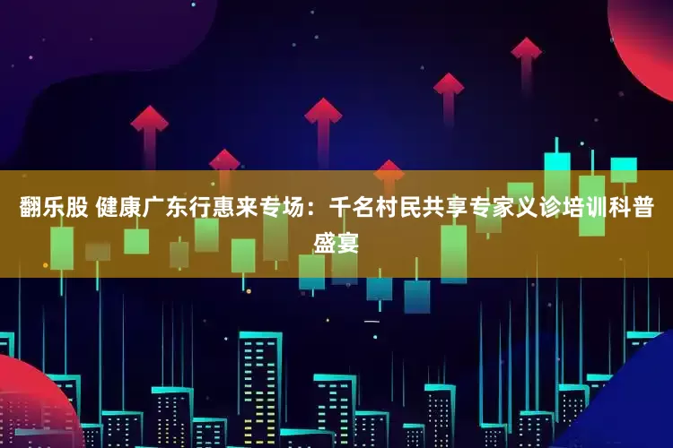 翻乐股 健康广东行惠来专场：千名村民共享专家义诊培训科普盛宴