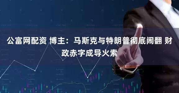 公富网配资 博主：马斯克与特朗普彻底闹翻 财政赤字成导火索