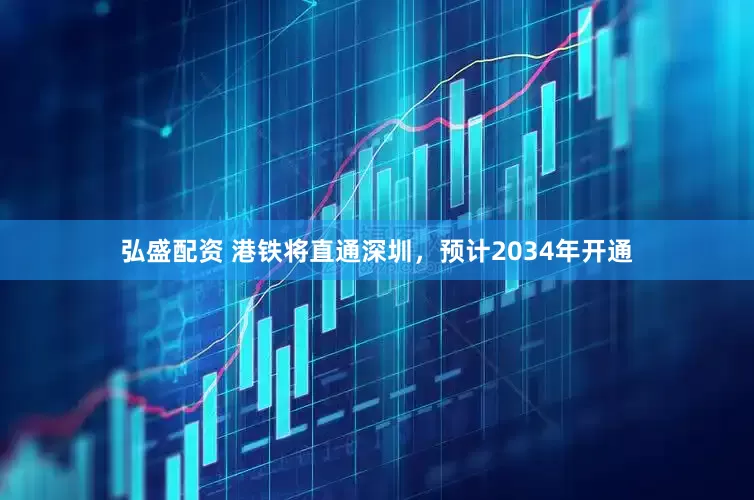 弘盛配资 港铁将直通深圳，预计2034年开通