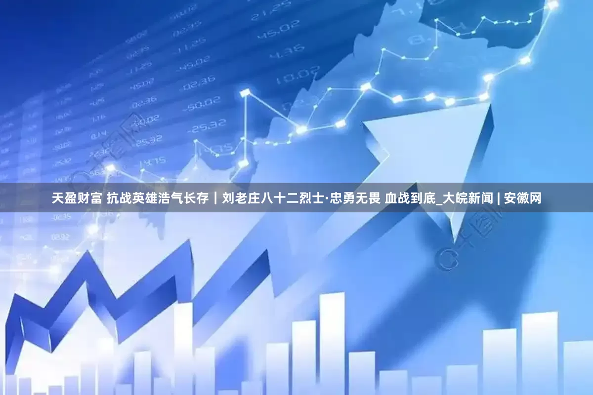 天盈财富 抗战英雄浩气长存｜刘老庄八十二烈士·忠勇无畏 血战到底_大皖新闻 | 安徽网