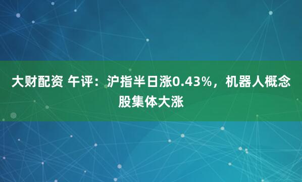 大财配资 午评：沪指半日涨0.43%，机器人概念股集体大涨