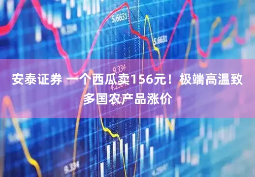 安泰证券 一个西瓜卖156元！极端高温致多国农产品涨价