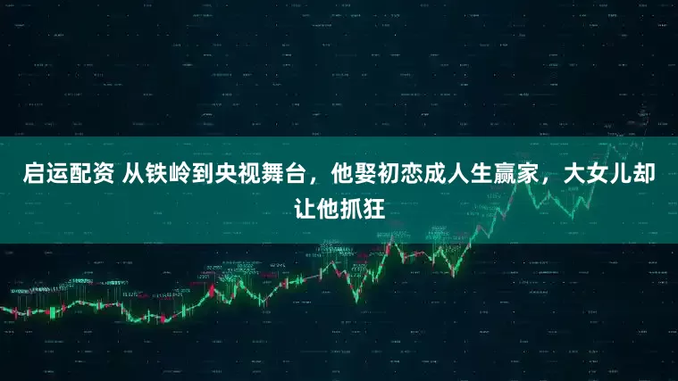 启运配资 从铁岭到央视舞台，他娶初恋成人生赢家，大女儿却让他抓狂