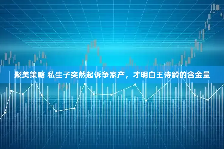 聚美策略 私生子突然起诉争家产，才明白王诗龄的含金量