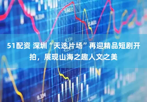 51配资 深圳“天选片场”再迎精品短剧开拍，展现山海之趣人文之美