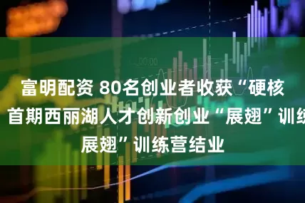 富明配资 80名创业者收获“硬核技能”，首期西丽湖人才创新创业“展翅”训练营结业