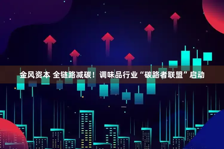金风资本 全链路减碳！调味品行业“碳路者联盟”启动