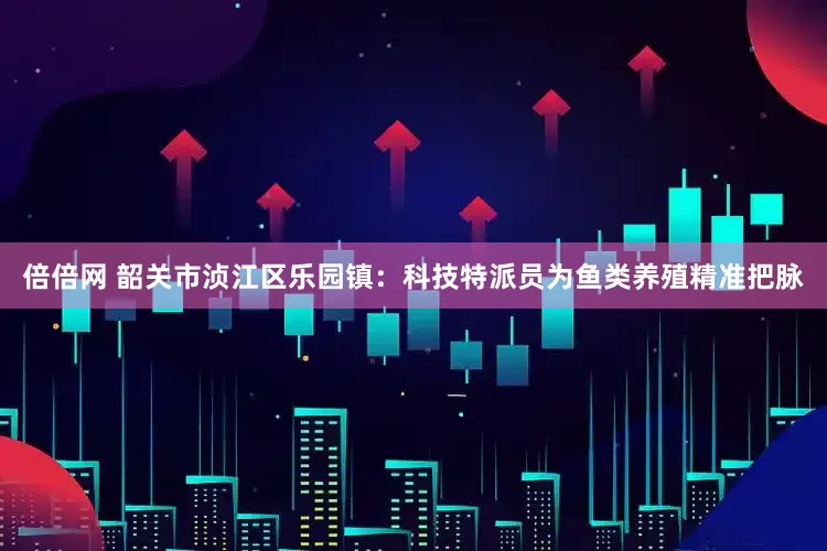 倍倍网 韶关市浈江区乐园镇：科技特派员为鱼类养殖精准把脉