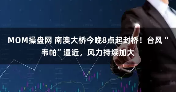 MOM操盘网 南澳大桥今晚8点起封桥！台风“韦帕”逼近，风力持续加大