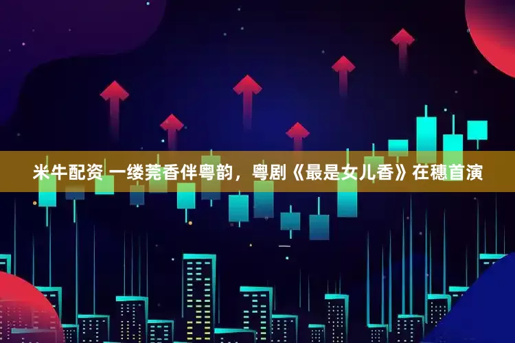 米牛配资 一缕莞香伴粤韵，粤剧《最是女儿香》在穗首演