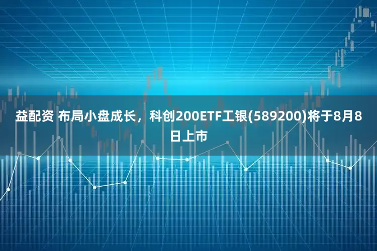 益配资 布局小盘成长，科创200ETF工银(589200)将于8月8日上市