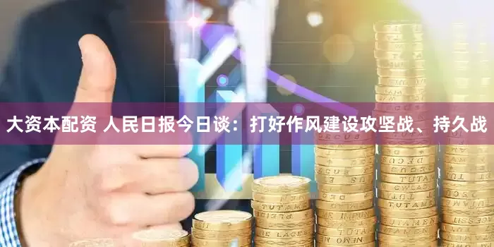 大资本配资 人民日报今日谈：打好作风建设攻坚战、持久战
