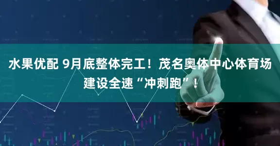 水果优配 9月底整体完工！茂名奥体中心体育场建设全速“冲刺跑”！