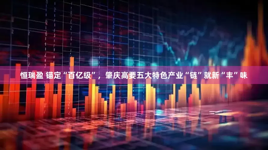 恒瑞盈 锚定“百亿级”，肇庆高要五大特色产业“链”就新“丰”味