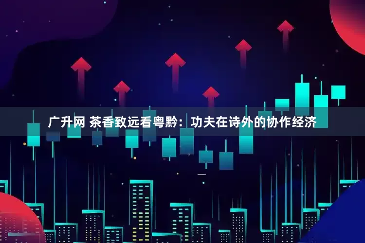 广升网 茶香致远看粤黔：功夫在诗外的协作经济