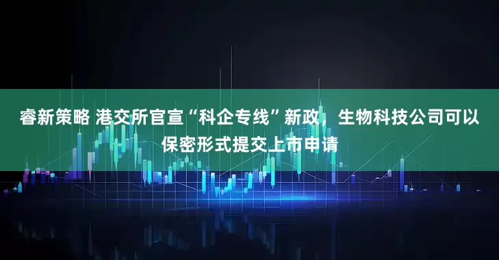 睿新策略 港交所官宣“科企专线”新政，生物科技公司可以保密形式提交上市申请