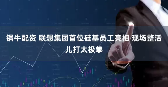 锅牛配资 联想集团首位硅基员工亮相 现场整活儿打太极拳