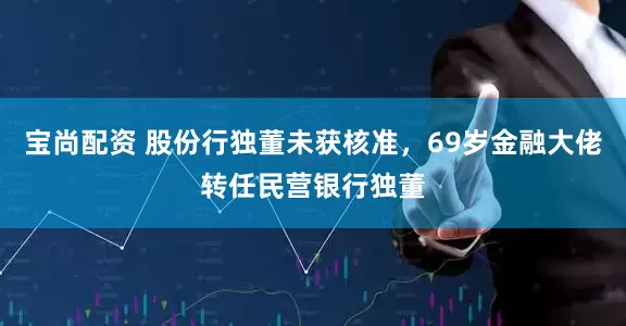 宝尚配资 股份行独董未获核准，69岁金融大佬转任民营银行独董