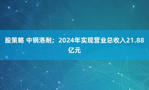 股策略 中钢洛耐：2024年实现营业总收入21.88亿元