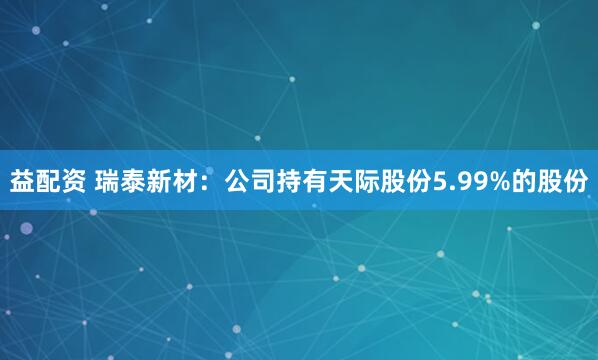 益配资 瑞泰新材:公司持有天际股份5.99%的股份