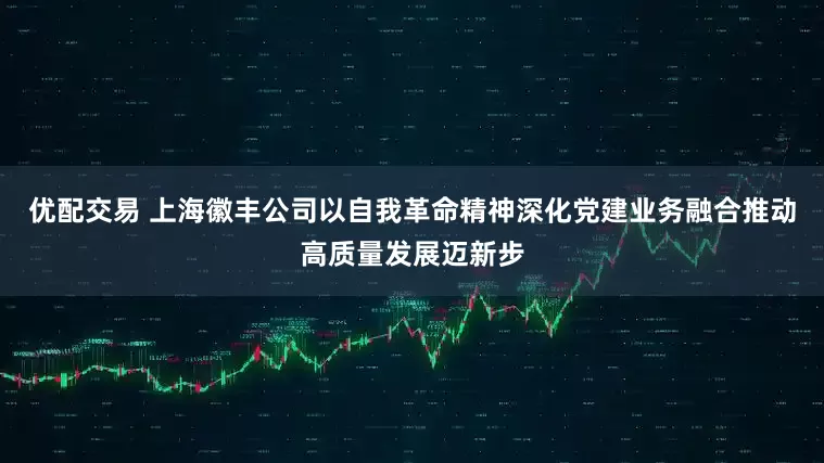 优配交易 上海徽丰公司以自我革命精神深化党建业务融合推动高质量发展迈新步
