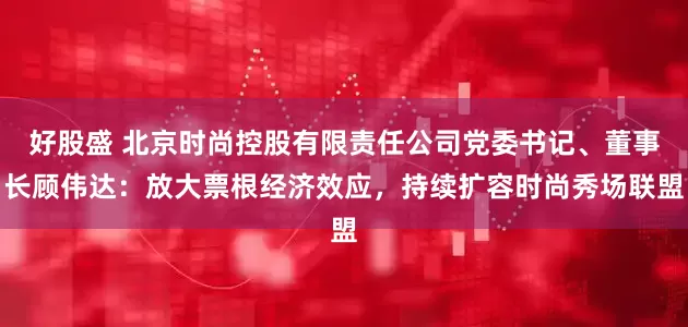 好股盛 北京时尚控股有限责任公司党委书记、董事长顾伟达：放大票根经济效应，持续扩容时尚秀场联盟