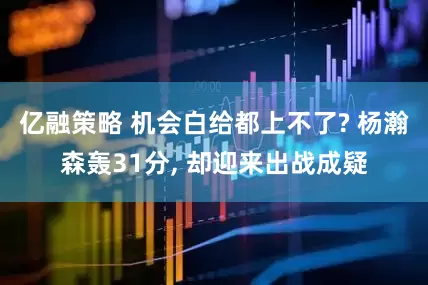 亿融策略 机会白给都上不了? 杨瀚森轰31分, 却迎来出战成疑